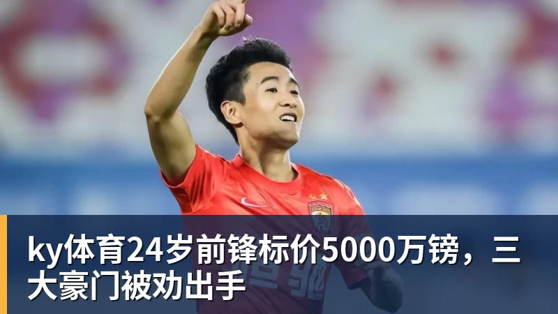 ky体育24岁前锋标价5000万镑，三大豪门被劝出手