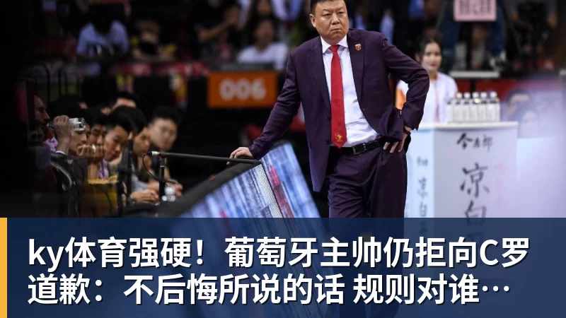 ky体育强硬！葡萄牙主帅仍拒向C罗道歉：不后悔所说的话 规则对谁都平等